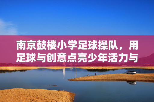 南京鼓楼小学足球操队，用足球与创意点亮少年活力与梦想，南京鼓楼小学足球操队，用足球与创意点亮少年活力与梦想