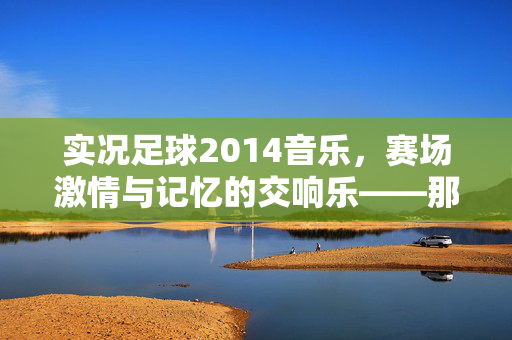 实况足球2014音乐，赛场激情与记忆的交响乐——那些曾伴随我们奔跑的旋律，实况足球2014音乐，赛场激情与记忆的交响乐——那些曾伴随我们奔跑的旋律