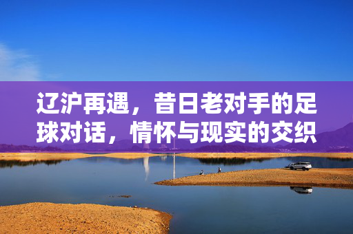 辽沪再遇，昔日老对手的足球对话，情怀与现实的交织