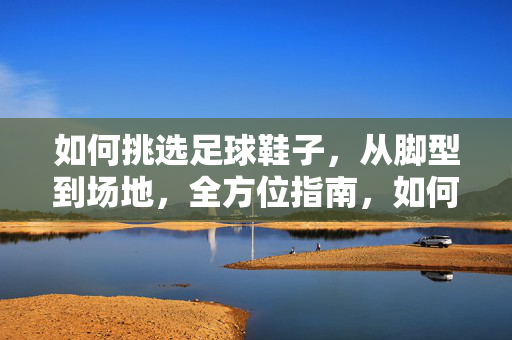 如何挑选足球鞋子,从脚型到场地,全方位指南,如何挑选足球鞋子,从脚型到场地,全方位指南