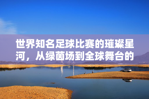 世界知名足球比赛的璀璨星河，从绿茵场到全球舞台的激情碰撞，世界知名足球比赛的璀璨星河，从绿茵场到全球舞台的激情碰撞