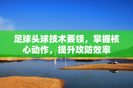 足球头球技术要领，掌握核心动作，提升攻防效率
