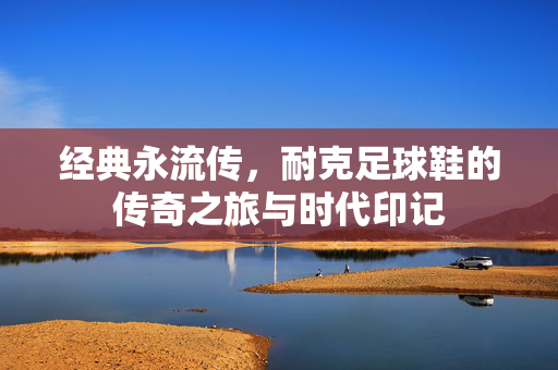 经典永流传，耐克足球鞋的传奇之旅与时代印记