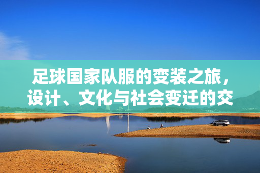 足球国家队服的变装之旅，设计、文化与社会变迁的交织，足球国家队服的变装之旅，设计、文化与社会变迁的交织
