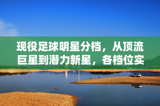 现役足球明星分档，从顶流巨星到潜力新星，各档位实力与价值解析