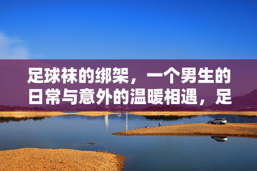 足球袜的绑架，一个男生的日常与意外的温暖相遇，足球袜的绑架，日常与意外的温暖相遇