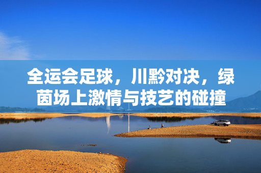 全运会足球，川黔对决，绿茵场上激情与技艺的碰撞
