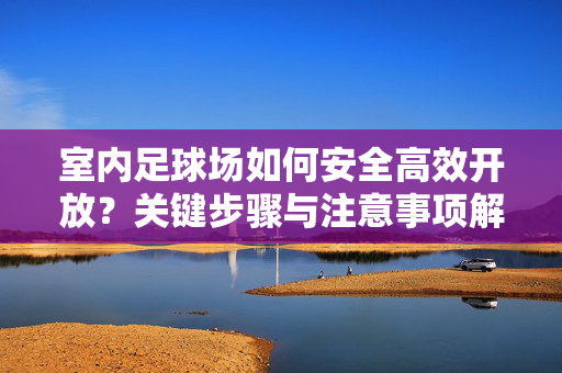 室内足球场如何安全高效开放？关键步骤与注意事项解析，室内足球场安全高效开放的关键步骤与注意事项解析