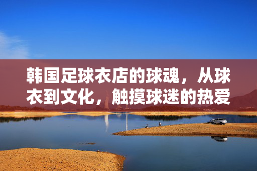韩国足球衣店的球魂，从球衣到文化，触摸球迷的热爱共鸣，韩国足球衣店，从球衣到文化，触摸球迷的热爱共鸣