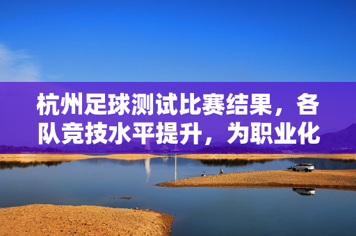 杭州足球测试比赛结果，各队竞技水平提升，为职业化进程注入新动力