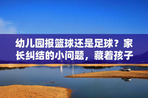 幼儿园报篮球还是足球？家长纠结的小问题，藏着孩子的成长密码，幼儿园报篮球还是足球？家长纠结的小问题，藏着孩子的成长密码