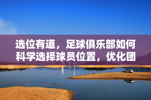 选位有道，足球俱乐部如何科学选择球员位置，优化团队战术效能