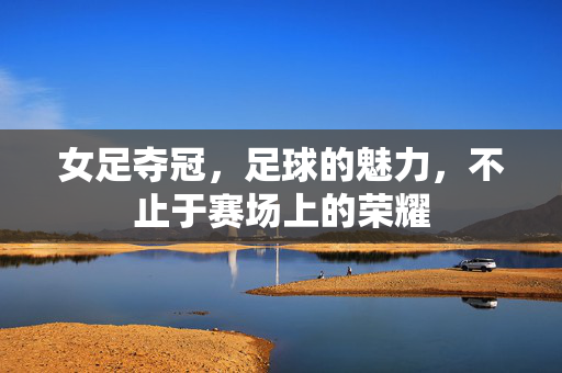 女足夺冠，足球的魅力，不止于赛场上的荣耀