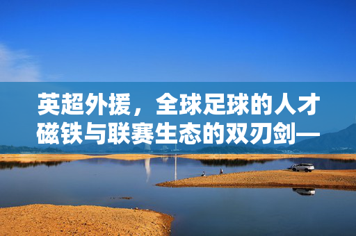 英超外援，全球足球的人才磁铁与联赛生态的双刃剑——英国足球联赛中外援的角色、影响与未来走向