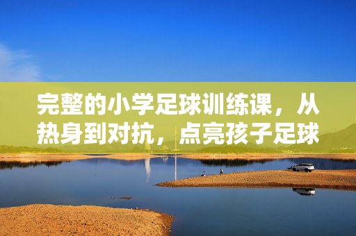完整的小学足球训练课，从热身到对抗，点亮孩子足球素养的基石，完整小学足球训练课，从热身到对抗，点亮孩子足球素养的基石