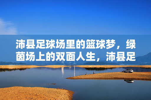 沛县足球场里的篮球梦，绿茵场上的双面人生，沛县足球场里的篮球梦，绿茵场上的双面人生