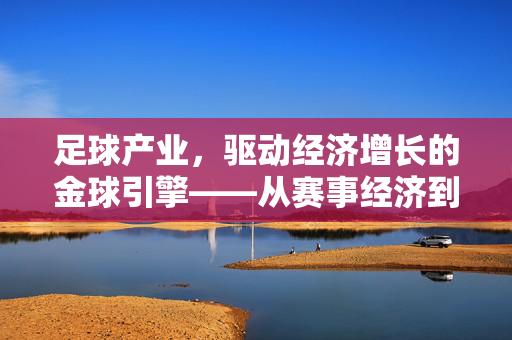足球产业，驱动经济增长的金球引擎——从赛事经济到产业生态的深度剖析，足球产业，驱动经济增长的金球引擎——从赛事经济到产业生态的深度剖析