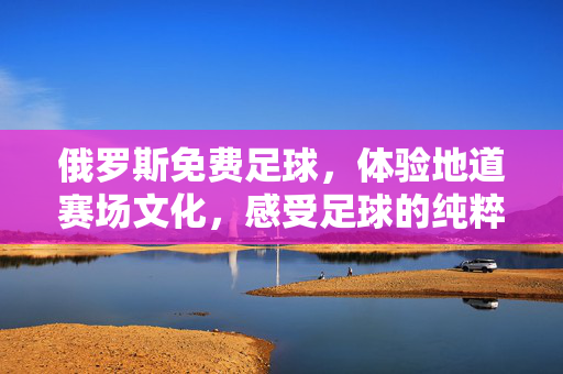 俄罗斯免费足球，体验地道赛场文化，感受足球的纯粹魅力，俄罗斯免费足球，体验地道赛场文化，感受足球的纯粹魅力