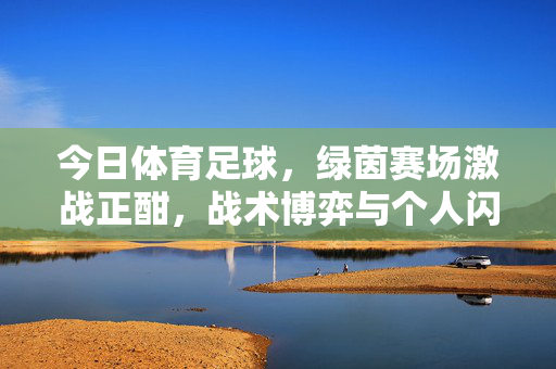 今日体育足球，绿茵赛场激战正酣，战术博弈与个人闪耀交织的精彩瞬间