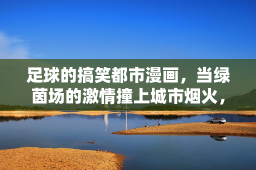 足球的搞笑都市漫画，当绿茵场的激情撞上城市烟火，笑料就燃了！足球搞笑都市漫画，绿茵场激情撞城市烟火，笑料就燃了！