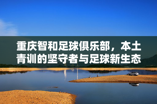 重庆智和足球俱乐部，本土青训的坚守者与足球新生态的探索者，重庆智和足球俱乐部，本土青训的坚守者与足球新生态的探索者