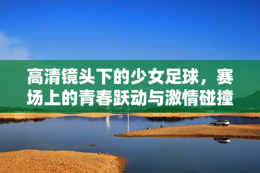 高清镜头下的少女足球，赛场上的青春跃动与激情碰撞