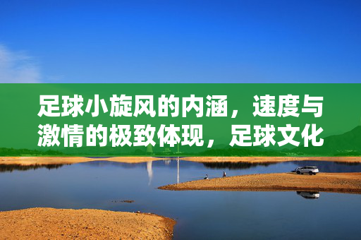 足球小旋风的内涵，速度与激情的极致体现，足球文化中的动态符号，足球小旋风，速度与激情的极致体现，足球文化中的动态符号
