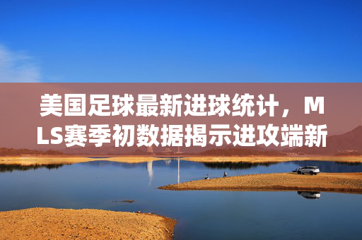 美国足球最新进球统计，MLS赛季初数据揭示进攻端新动态与球队表现分化，美国足球最新进球统计，MLS赛季初数据揭示进攻端新动态与球队表现分化