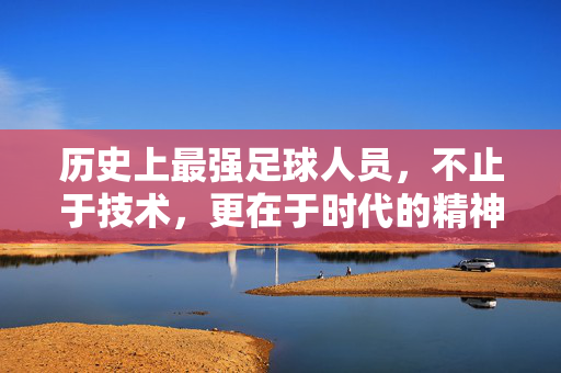 历史上最强足球人员，不止于技术，更在于时代的精神标杆，历史上最强足球员，不止于技术，更在于时代的精神标杆