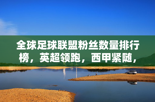 全球足球联盟粉丝数量排行榜，英超领跑，西甲紧随，五大联赛影响力格局分析