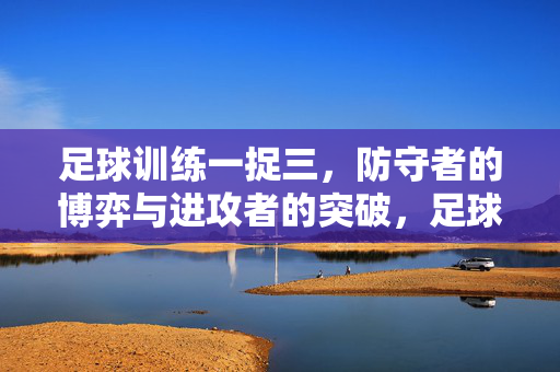 足球训练一捉三，防守者的博弈与进攻者的突破，足球训练一捉三，防守者的博弈与进攻者的突破