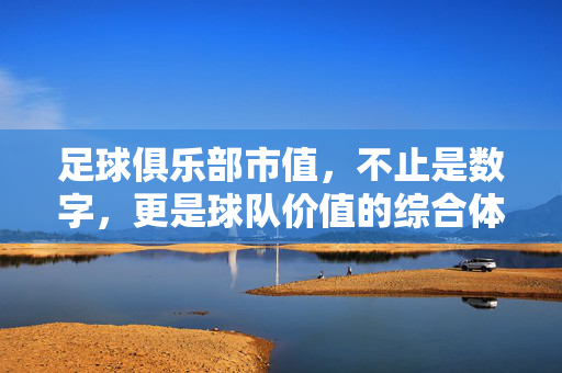 足球俱乐部市值，不止是数字，更是球队价值的综合体现，足球俱乐部市值，不止是数字，更是球队价值的综合体现