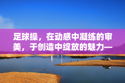 足球操，在动感中凝练的审美，于创造中绽放的魅力——论足球操如何体现美与创造美，足球操，在动感中凝练的审美，于创造中绽放的魅力——论足球操如何体现美与创造美