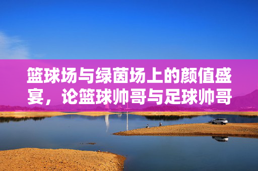 篮球场与绿茵场上的颜值盛宴，论篮球帅哥与足球帅哥的别样魅力
