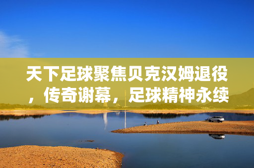 天下足球聚焦贝克汉姆退役,传奇谢幕,足球精神永续