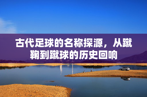 古代足球的名称探源，从蹴鞠到蹴球的历史回响