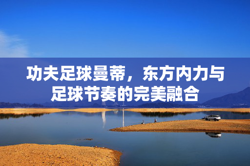 功夫足球曼蒂，东方内力与足球节奏的完美融合