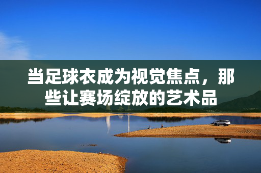 当足球衣成为视觉焦点，那些让赛场绽放的艺术品