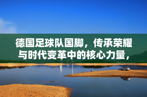 德国足球队国脚，传承荣耀与时代变革中的核心力量，德国足球队国脚，荣耀传承与时代变革中的核心力量
