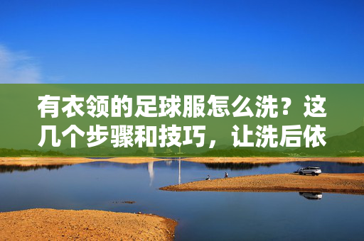 有衣领的足球服怎么洗？这几个步骤和技巧，让洗后依旧干净如新