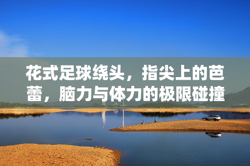 花式足球绕头，指尖上的芭蕾，脑力与体力的极限碰撞