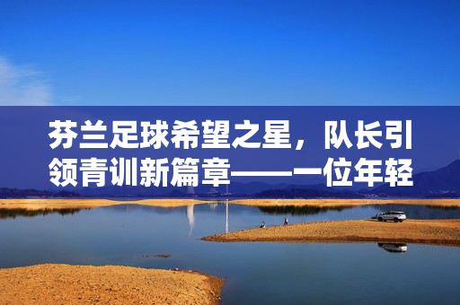 芬兰足球希望之星,队长引领青训新篇章——一位年轻领袖的崛起之路