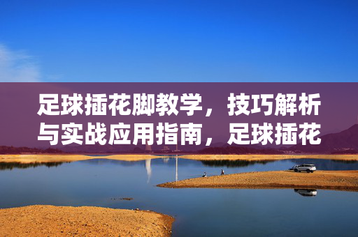 足球插花脚教学，技巧解析与实战应用指南，足球插花脚教学，技巧解析与实战应用指南