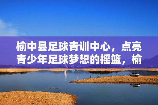 榆中县足球青训中心，点亮青少年足球梦想的摇篮，榆中县足球青训中心，点亮青少年足球梦想的摇篮