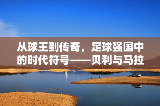 从球王到传奇，足球强国中的时代符号——贝利与马拉多纳的足球生涯与时代印记，从球王到传奇，足球强国中的时代符号——贝利与马拉多纳的足球生涯与时代印记