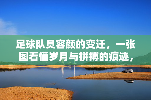 足球队员容颜的变迁，一张图看懂岁月与拼搏的痕迹，足球队员容颜变迁，一张图看懂岁月与拼搏的痕迹