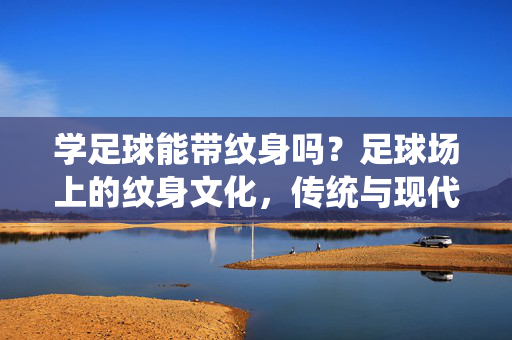 学足球能带纹身吗？足球场上的纹身文化，传统与现代的碰撞与融合，学足球能带纹身吗？足球场上的纹身文化，传统与现代的碰撞与融合