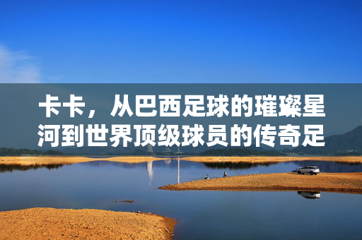 卡卡,从巴西足球的璀璨星河到世界顶级球员的传奇足球经历,卡卡,从巴西足球的璀璨星河到世界顶级球员的传奇足球经历