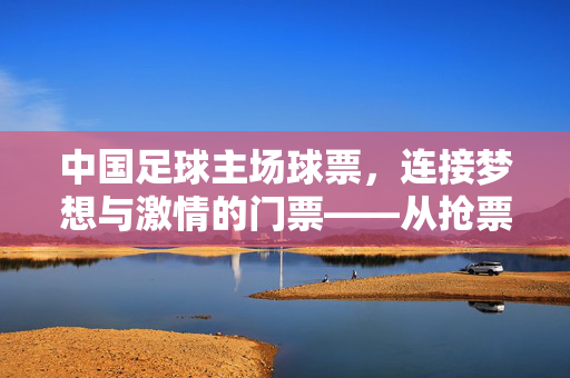 中国足球主场球票,连接梦想与激情的门票——从抢票到赛场的热血旅程,中国足球主场球票,连接梦想与激情的热血门票——从抢票到赛场的热血旅程
