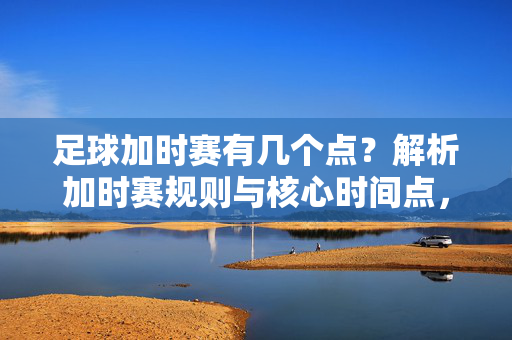 足球加时赛有几个点？解析加时赛规则与核心时间点，足球加时赛有几个点？解析加时赛规则与核心时间点